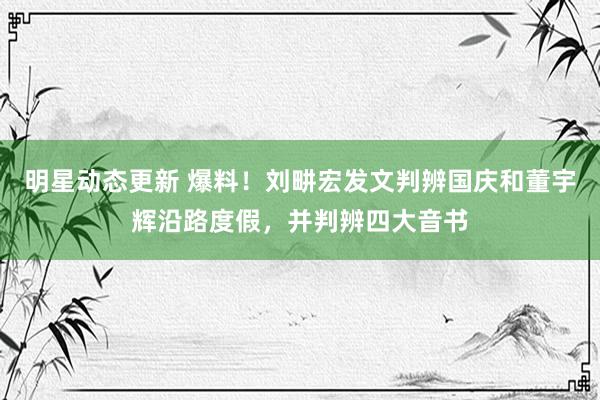 明星动态更新 爆料！刘畊宏发文判辨国庆和董宇辉沿路度假，并判辨四大音书