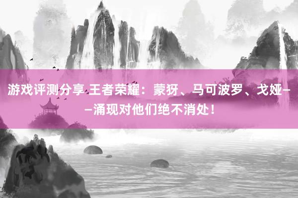 游戏评测分享 王者荣耀：蒙犽、马可波罗、戈娅——涌现对他们绝不消处！