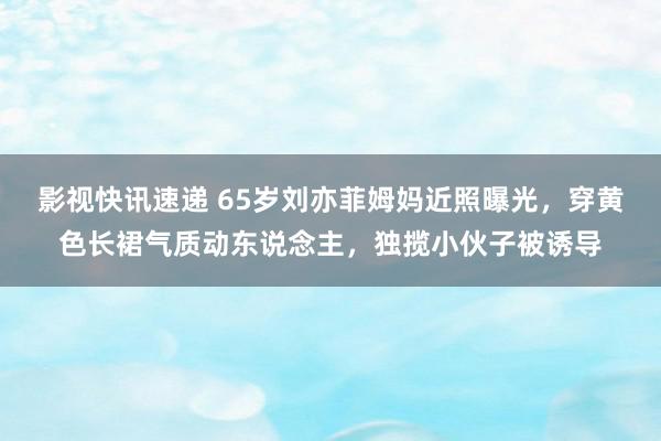 影视快讯速递 65岁刘亦菲姆妈近照曝光，穿黄色长裙气质动东说念主，独揽小伙子被诱导