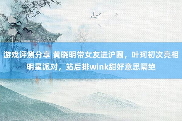 游戏评测分享 黄晓明带女友进沪圈，叶珂初次亮相明星派对，站后排wink甜好意思隔绝