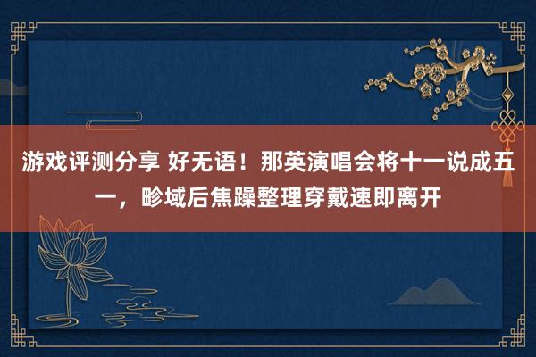 游戏评测分享 好无语！那英演唱会将十一说成五一，畛域后焦躁整理穿戴速即离开