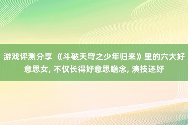 游戏评测分享 《斗破天穹之少年归来》里的六大好意思女, 不仅长得好意思瞻念, 演技还好