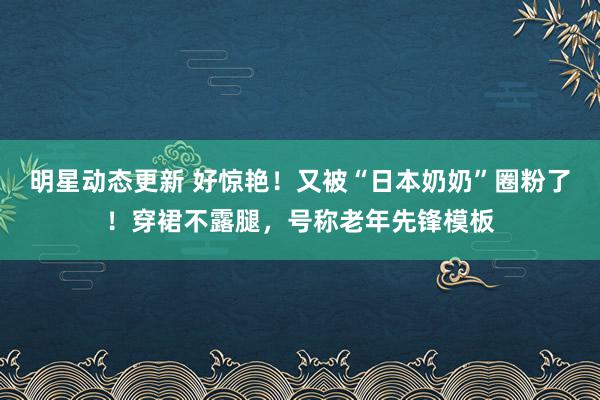 明星动态更新 好惊艳！又被“日本奶奶”圈粉了！穿裙不露腿，号称老年先锋模板