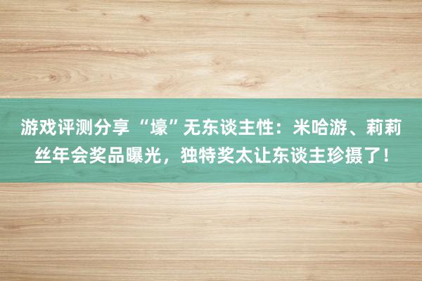 游戏评测分享 “壕”无东谈主性：米哈游、莉莉丝年会奖品曝光，独特奖太让东谈主珍摄了！