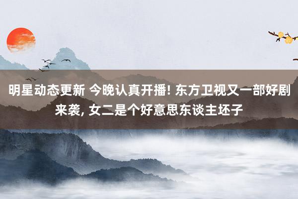 明星动态更新 今晚认真开播! 东方卫视又一部好剧来袭, 女二是个好意思东谈主坯子