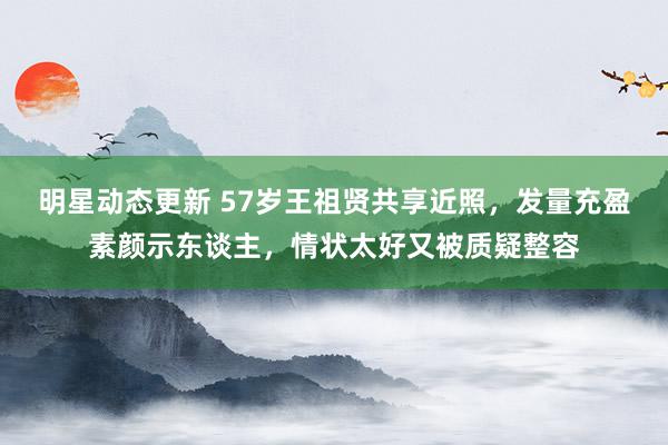 明星动态更新 57岁王祖贤共享近照，发量充盈素颜示东谈主，情状太好又被质疑整容