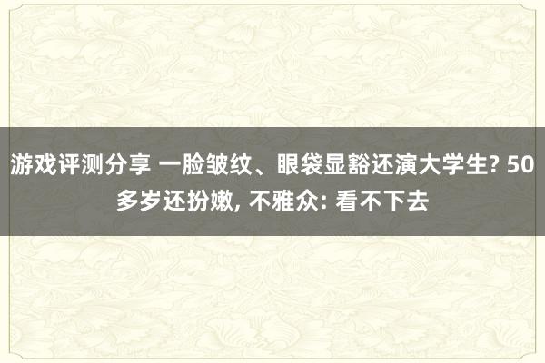 游戏评测分享 一脸皱纹、眼袋显豁还演大学生? 50多岁还扮嫩, 不雅众: 看不下去