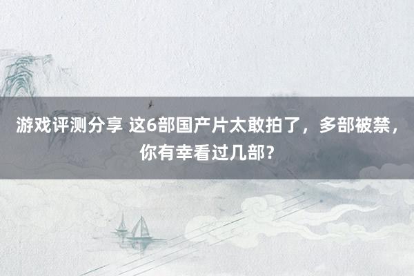 游戏评测分享 这6部国产片太敢拍了，多部被禁，你有幸看过几部？