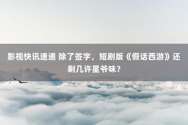 影视快讯速递 除了签字，短剧版《假话西游》还剩几许星爷味？