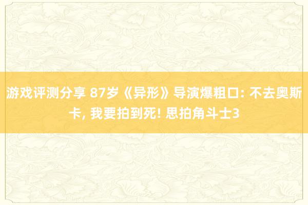 游戏评测分享 87岁《异形》导演爆粗口: 不去奥斯卡, 我要拍到死! 思拍角斗士3