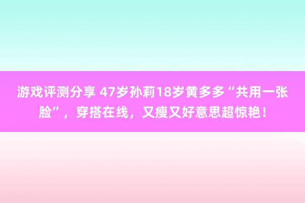 游戏评测分享 47岁孙莉18岁黄多多“共用一张脸”，穿搭在线，又瘦又好意思超惊艳！