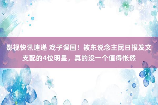 影视快讯速递 戏子误国！被东说念主民日报发文支配的4位明星，真的没一个值得怅然