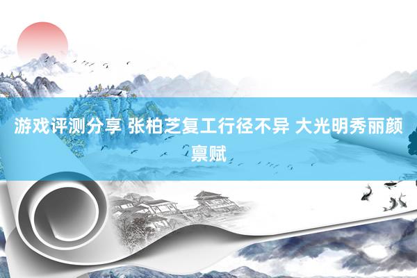 游戏评测分享 张柏芝复工行径不异 大光明秀丽颜禀赋