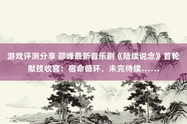 游戏评测分享 邵峰最新音乐剧《陆续说念》首轮献技收官：宿命循环，未完待续……