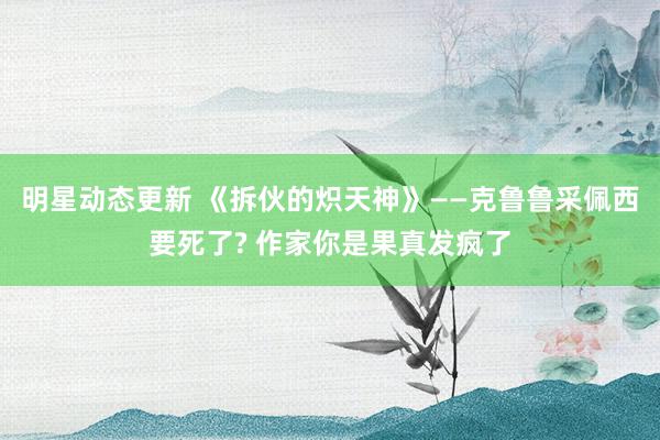 明星动态更新 《拆伙的炽天神》——克鲁鲁采佩西要死了? 作家你是果真发疯了