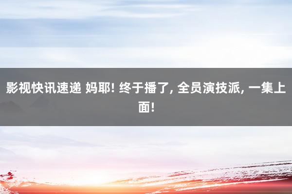 影视快讯速递 妈耶! 终于播了, 全员演技派, 一集上面!