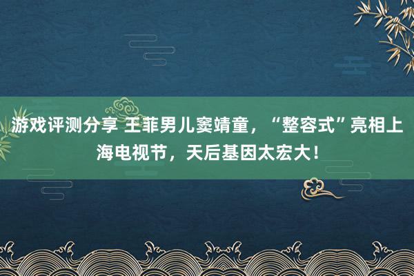 游戏评测分享 王菲男儿窦靖童，“整容式”亮相上海电视节，天后基因太宏大！