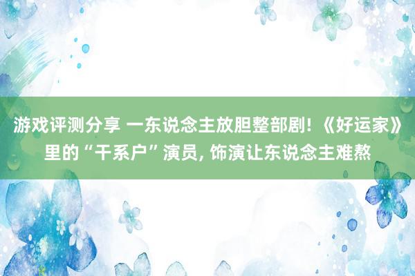 游戏评测分享 一东说念主放胆整部剧! 《好运家》里的“干系户”演员, 饰演让东说念主难熬