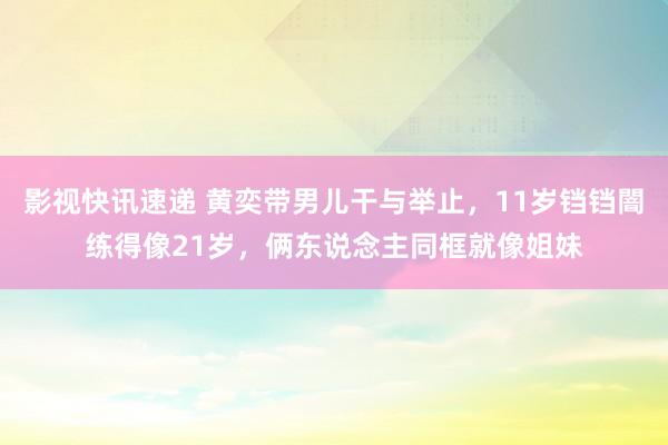 影视快讯速递 黄奕带男儿干与举止，11岁铛铛闇练得像21岁，俩东说念主同框就像姐妹