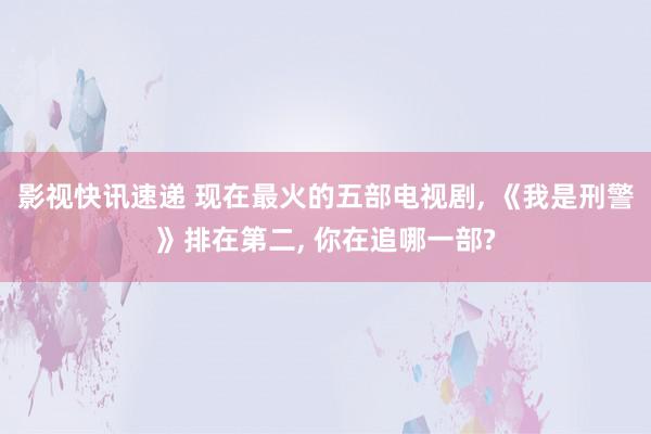 影视快讯速递 现在最火的五部电视剧, 《我是刑警》排在第二, 你在追哪一部?