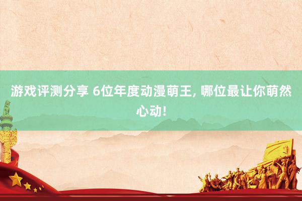 游戏评测分享 6位年度动漫萌王, 哪位最让你萌然心动!