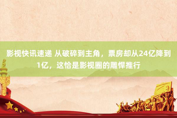 影视快讯速递 从破碎到主角，票房却从24亿降到1亿，这恰是影视圈的雕悍推行