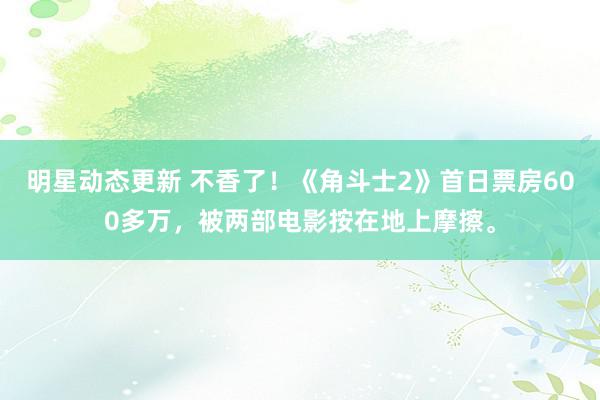 明星动态更新 不香了！《角斗士2》首日票房600多万，被两部电影按在地上摩擦。