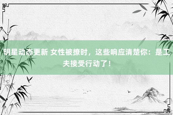 明星动态更新 女性被撩时，这些响应清楚你：是工夫接受行动了！