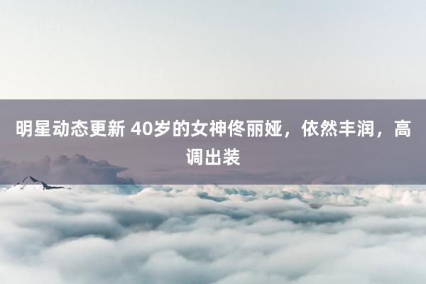 明星动态更新 40岁的女神佟丽娅，依然丰润，高调出装