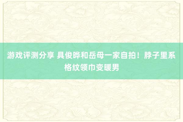 游戏评测分享 具俊晔和岳母一家自拍！脖子里系格纹领巾变暖男