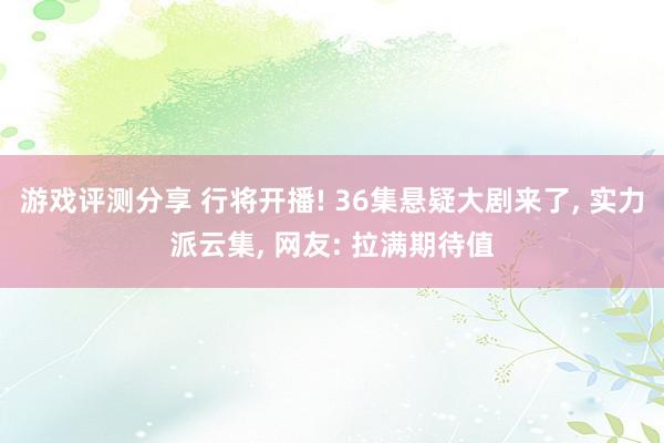 游戏评测分享 行将开播! 36集悬疑大剧来了, 实力派云集, 网友: 拉满期待值