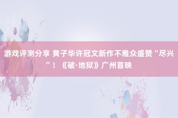 游戏评测分享 黄子华许冠文新作不雅众盛赞“尽兴”！《破·地狱》广州首映