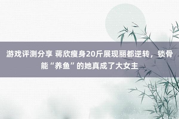 游戏评测分享 蒋欣瘦身20斤展现丽都逆转，锁骨能“养鱼”的她真成了大女主