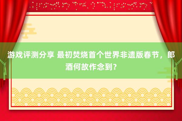 游戏评测分享 最初焚烧首个世界非遗版春节，郎酒何故作念到？