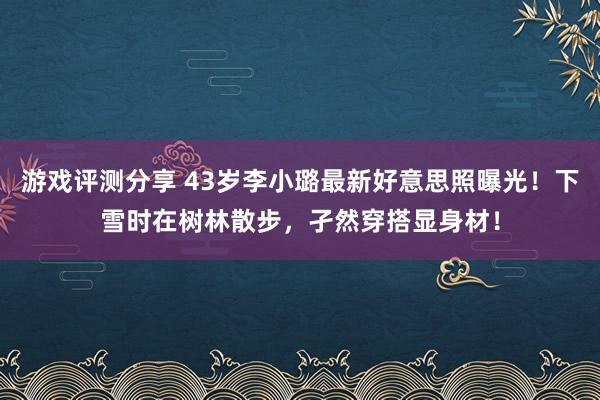 游戏评测分享 43岁李小璐最新好意思照曝光！下雪时在树林散步，孑然穿搭显身材！