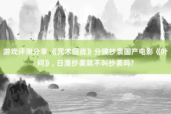 游戏评测分享 《咒术回战》分镜抄袭国产电影《叶问》, 日漫抄袭就不叫抄袭吗?