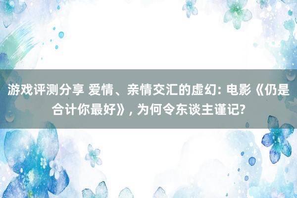 游戏评测分享 爱情、亲情交汇的虚幻: 电影《仍是合计你最好》, 为何令东谈主谨记?