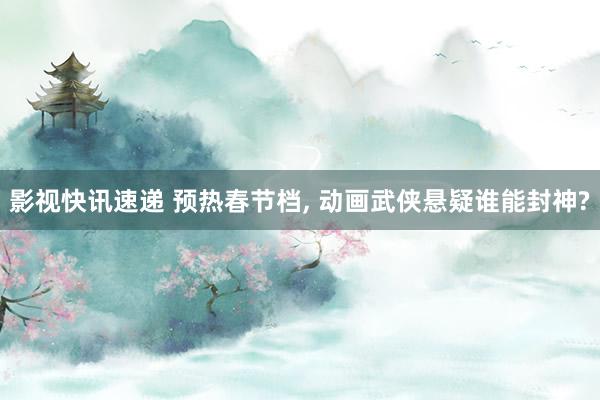 影视快讯速递 预热春节档, 动画武侠悬疑谁能封神?