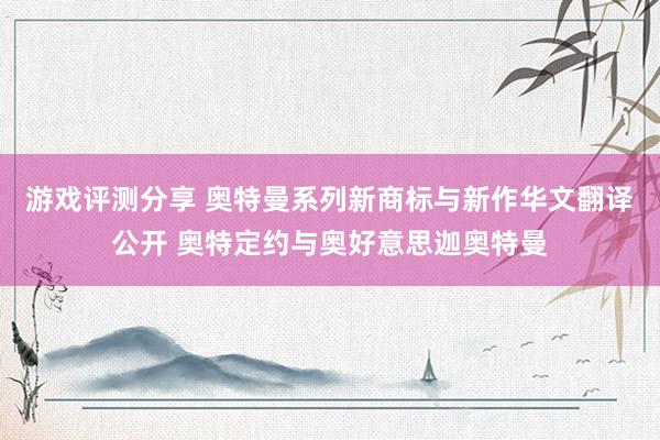 游戏评测分享 奥特曼系列新商标与新作华文翻译公开 奥特定约与奥好意思迦奥特曼