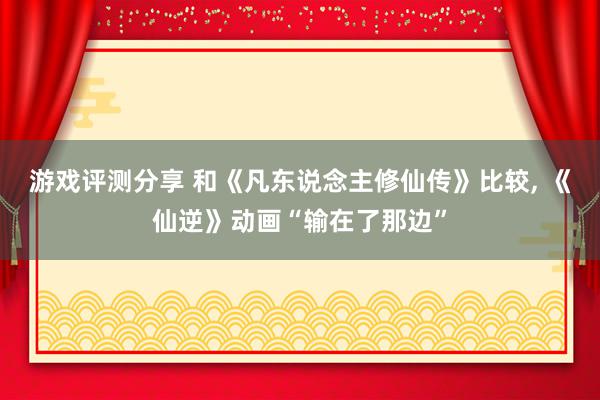 游戏评测分享 和《凡东说念主修仙传》比较, 《仙逆》动画“输在了那边”