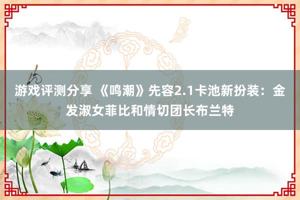 游戏评测分享 《鸣潮》先容2.1卡池新扮装：金发淑女菲比和情切团长布兰特