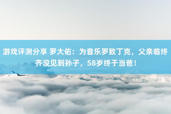 游戏评测分享 罗大佑：为音乐罗致丁克，父亲临终齐没见到孙子，58岁终于当爸！