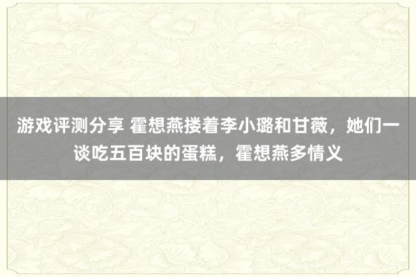 游戏评测分享 霍想燕搂着李小璐和甘薇，她们一谈吃五百块的蛋糕，霍想燕多情义