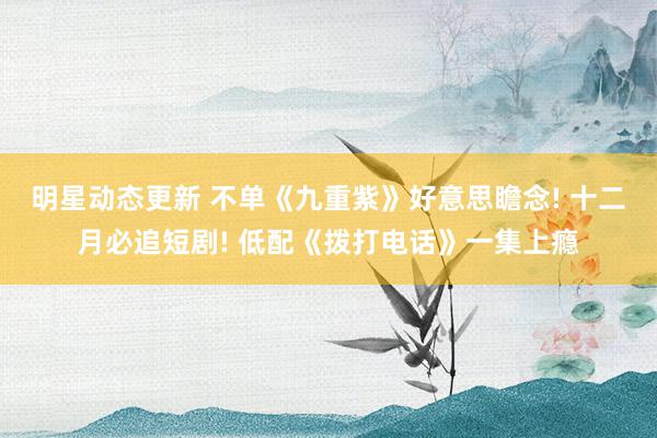 明星动态更新 不单《九重紫》好意思瞻念! 十二月必追短剧! 低配《拨打电话》一集上瘾