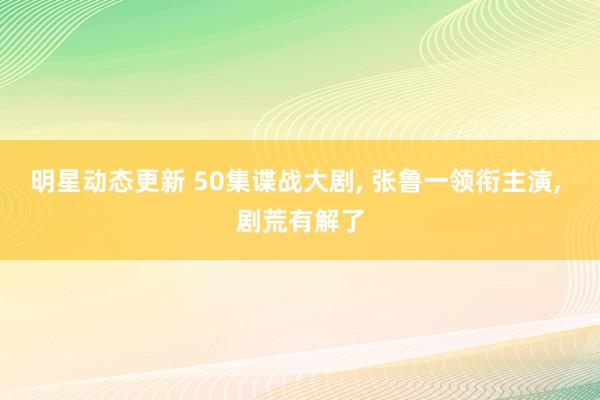 明星动态更新 50集谍战大剧, 张鲁一领衔主演, 剧荒有解了