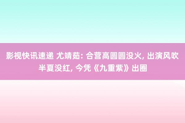 影视快讯速递 尤靖茹: 合营高圆圆没火, 出演风吹半夏没红, 今凭《九重紫》出圈