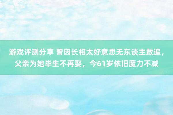 游戏评测分享 曾因长相太好意思无东谈主敢追，父亲为她毕生不再娶，今61岁依旧魔力不减