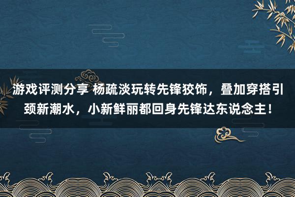 游戏评测分享 杨疏淡玩转先锋狡饰，叠加穿搭引颈新潮水，小新鲜丽都回身先锋达东说念主！