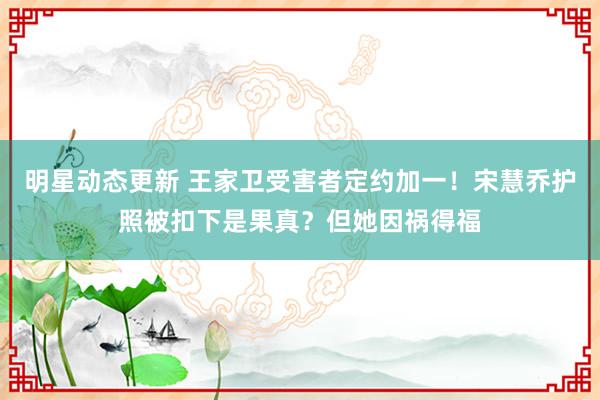 明星动态更新 王家卫受害者定约加一！宋慧乔护照被扣下是果真？但她因祸得福