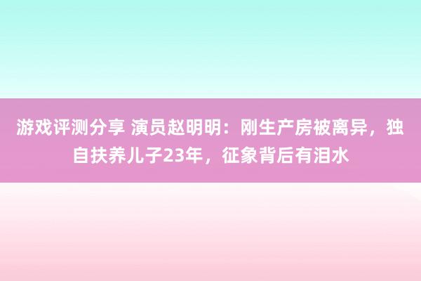 游戏评测分享 演员赵明明：刚生产房被离异，独自扶养儿子23年，征象背后有泪水